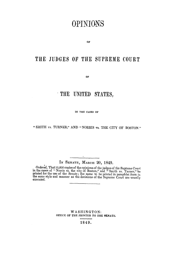 handle is hein.trials/acxh0001 and id is 1 raw text is: OPINIONS
OF
THE JUDGES OF THE SUPREME COURT
OF
THE UNITED STATES,
IN THE CASES OF
SMITH vs. TURNER, AND NORRIS vs. THE CITY OF BOSTON.
IN SENATE, MARCH 20, 1849.
Ordered, That 10,000 copies of the opinions of the judges of the Supreme Court
in the cases of Norris vs. the city of Boston, and  Smith vs. Turner, be
printed for the use of the Senate; the same to be printed in pamphlet form in
the same style and manner as the decisions of the Supreme Court are usually
executed.
WASHINGTON:
OFFICE OF THE PRINTER TO THE SENATEt.
1849.


