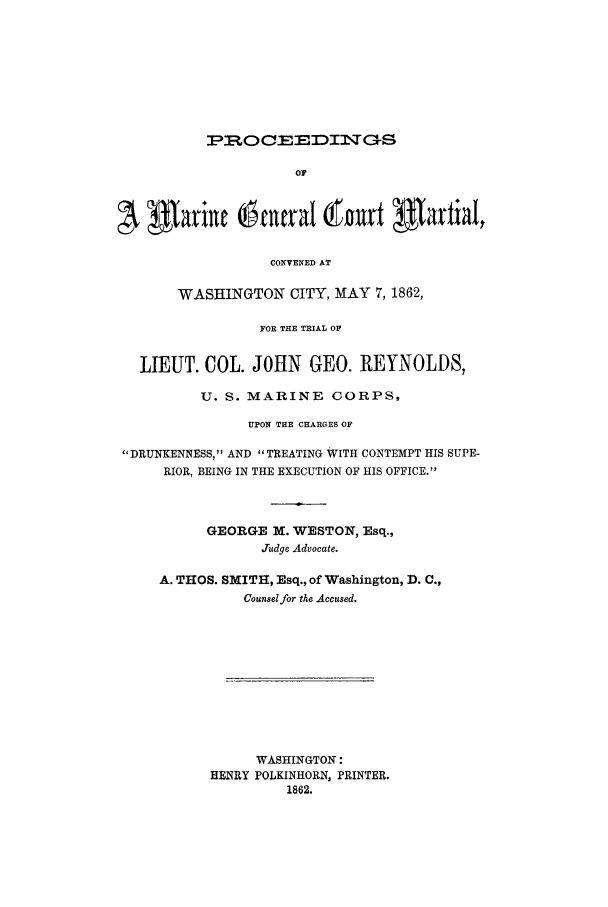 handle is hein.trials/acxk0001 and id is 1 raw text is: PR:OCEEDINTGS
OP
CONVENED AT
WASHINGTON CITY, MAY 7, 1862,
FOR THE TRIAL OF
LIEUT. COL. JOHN GEO. REYNOLDS,
U. S. MARINE CORPS,
UPON THE CHARGES OF
DRUNKENNESS, AND TREATING WITH CONTEMPT HIS SUPE-
RIOR, BEING IN THE EXECUTION OF HIS OFFICE.
GEORGE M. WESTON, Esq.,
Judge Advocate.
A. THOS. SMITH, Esq., of Washington, D. C.,
Counsel for the Accused.
WASHINGTON:
HENRY POLKINHORN, PRINTER.
1862.


