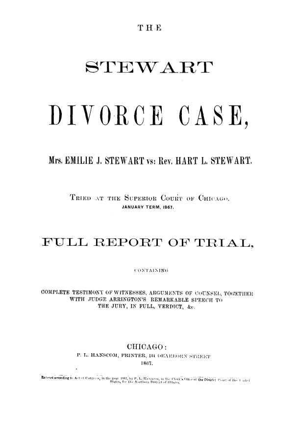 handle is hein.trials/acxs0001 and id is 1 raw text is: T HE

STEWART
DIVORCE CASE,
Mrs. EMILIE J, STEWART vs: Rev, HART L. STEWART.
TRII) AT THE SUPERIOR COURT O F CHICAGO,.
JANUARY TERM, 1867,
FULL REPORT OF TRIAL,
(O'( I-N I INI
COMPLETE TESTIMONY OF WITNEES, ARGUMENTS OF COUNSEL, TO(,ETIIEI
WITH JUDGE ARRINGTON'S REMARKABLE SPEECH TO
THE JURY, IN FULL, VERDICT, &c.

CHICAGO :
1867.

t         %A t   4, .   f, nt '  ,  ,, t L ,.   DI, n ,i o; l,  tlrh
br, II,.  r-l,-r Drt)W-  il


