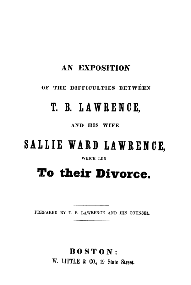 handle is hein.trials/acyk0001 and id is 1 raw text is: AN EXPOSITION

OF THE DIFFICULTIES BETWEEN
T. B. LAWRENCE,
AND HIS WIFE
SALLIE WARD LAWRENCE,
WHICH LED
To their Divorce.
PREPARED BY T. B. LAWRENCE AND HIS COUNSEL.
BOSTON:
W, LITTLE & CO., 19 State Street


