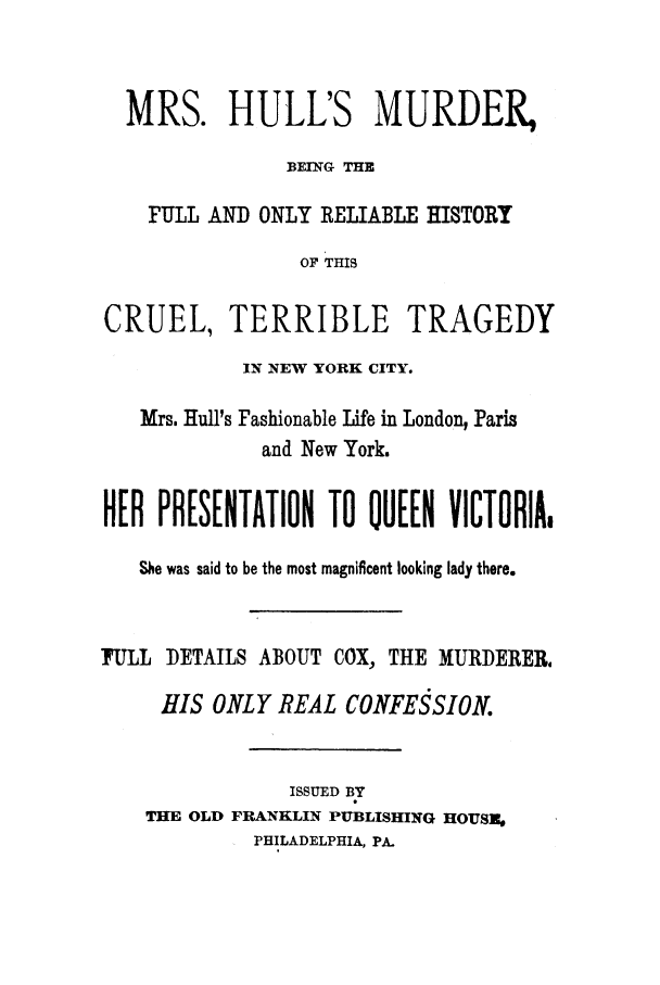 handle is hein.trials/acyr0001 and id is 1 raw text is: MRS. HULL'S MURDER,
BEING THE
FULL AND ONLY RELIABLE HISTORY
OF THIS
CRUEL, TERRIBLE TRAGEDY
IN NEW YORK CITY.
Mrs. Hull's Fashionable Life in London, Paris
and New York.
HER PRESENTATION TO QUEEN VICTORIA,
She was said to be the most magnificent looking lady there.
'ULL DETAILS ABOUT COX, THE MURDERER.
HIS ONLY REAL CONFESSION.
ISSUED BY
H OLD FRANKLIN PUBLISHING HOUSE.
PHILADELPHIA, PA.


