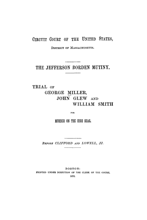 handle is hein.trials/acys0001 and id is 1 raw text is: CIRCUIT COURT OF THE UNITED STATES,
DISTRICT OF MASSACHUSETTS.
THE JEFFERSON BORDEN MUTINY.
TRIAL OF
GEORGE MILLER,
JOHN GLEW AND
WILLIAM SMITH
FOR
MURDER ON THE HIGH SEAS.

BxpoRE CLIFFORD AYD LOWELL, J.T.
BOSTON:
PIRINTED UNDER DIRECTION OF THE CLERK OF TTIE COURT.
1876.


