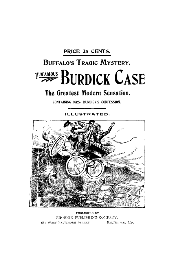 handle is hein.trials/acza0001 and id is 1 raw text is: PRICE 25 CENTS.
BUFFALO'S TRAGIC MYSTERY,
--lpO BuRDICK CASE
The Greatest Modern Sensation.
CONTAINING MRS. BURDICK'S CONFESSION.
ILLUSTR/ATED.

PUBLISHED BY
PH()ENIX PUBLISHING COMPANY,
661 \VEST l,\LTIMORE S'rRVA'T,   BALTIAIiRI , MD.


