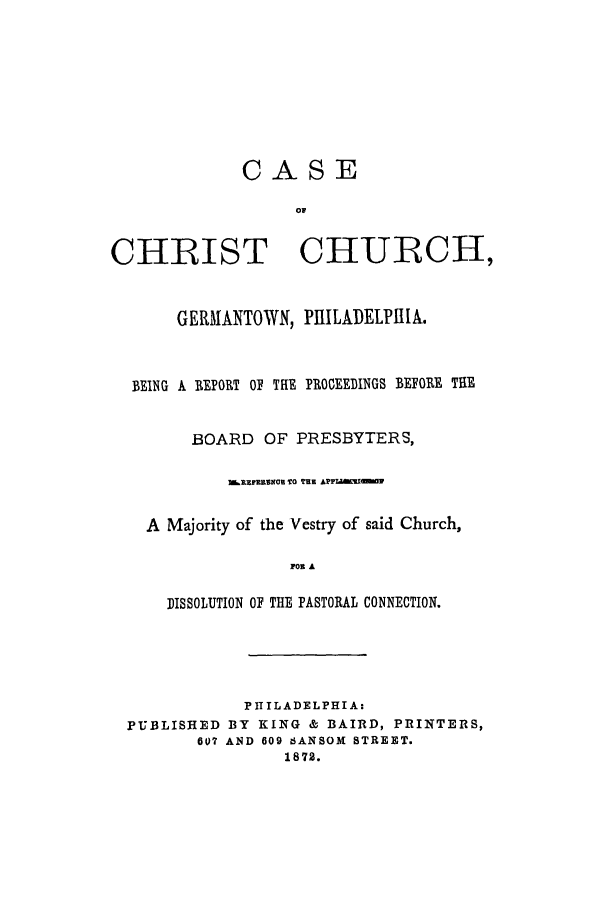 handle is hein.trials/adbg0001 and id is 1 raw text is: CASE
CHRIST CHURCH,
GERMANTOWN, PIIILADELPItlA.
BEING A REPORT OF THE PROCEEDINGS BEFORE THE
BOARD OF PRESBYTERS,
TARIFERKOC TO THE APJAWW 1
A Majority of the Vestry of said Church,
FOR A
DISSOLUTION OF THE PASTORAL CONNECTION.

PII IL ADELPHI A:
PUBLISHED BY KING & BAIRD, PRINTERS,
607 AND 609 6ANSOI STREET.
1872.


