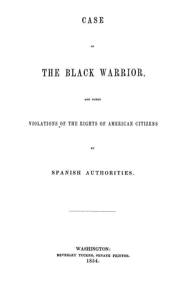 handle is hein.trials/adbo0001 and id is 1 raw text is: CASE
OF
THE BLACK WARRIOR,
AND OTHER

VIOLATIONS OF THlE RIGHTS OF

SPANISH

AMERICAN CITIZENS

AUTHORITIES.

WASHINGTON:
BEVERLEY TUCKER, SENATE PRINTER.
1854.


