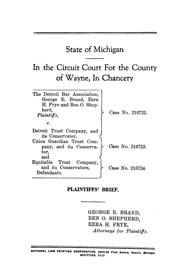 handle is hein.trials/adcb0001 and id is 1 raw text is: State of Michigan
In the Circuit Court For the County
of Wayne, In Chancery

The Detroit Bar Association,
George E. Brand, Ezra
H. Frye and Ben 0. Shep-
herd,
Plaintiffs,
V.
Detroit Trust Company, and
its Conservator,
Union Guardian Trust Corn-
pany, and its Conserva-
toa,
and
Equitable  Trust  Company,
and its Conservators,
Defendants.

Case No. 216722.
Case No. 216723.
Case No. 216724.

PLAINTIFFS' BRIEF.
GEORGE E. BRAND,
BEN 0. SHEPHERD,
EZRA H. FRYE,
Attorneys for Plaintiffs.

NATIONAL LAW PRINTING CORPORATION, 4423-29 Field Avenue, Detroit, Michigan
WHITTIER 7117


