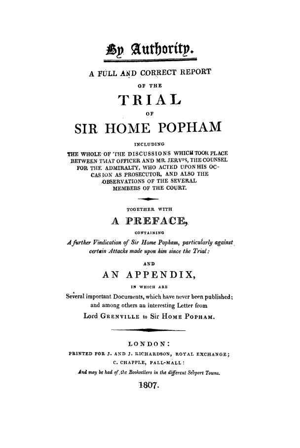 handle is hein.trials/adcd0001 and id is 1 raw text is: *P autboritp.
A FULL AND CORRECT REPORT
OF THE
TRIAL
OF
SIR HOME POPHAM
INCLUDING
THE WHOLE OF 'THE DISCUSSIONS WHICIUTOOR PLACE
BETWEEN ThTAAT OFFICER AND MR. JERVIS, THE COUNSEL
FOR THE ADMIRALTY, WHO ACTED UPON HIS OC-
CASION AS PROSECUTOR, AND ALSO THE
JOBSERVATIONS OF THE SEVERAL
MEMBERS OF THE COURT.
TOGETHER WITH
A PREFACE,
CONTAINING
A further Vindication of Sir Home Popham, particularly against
certain Attacks made upon him since the Trial:
AND
AN APPENDIX,
IN WHICH ARE
Several important Documents, which have never been published;
and among others an interesting Letter from
Lord GRENVILLE to Sir HOME POPHAM.
LONDON:
PRINTED FOR J. AND J. RICHARDSON, ROYAL EXCHANGE;
C. CHAPPLE, PALL-MALL:
.9nd may be had of. the Booksellers in the dfferent Seaport Towns.
1-807.



