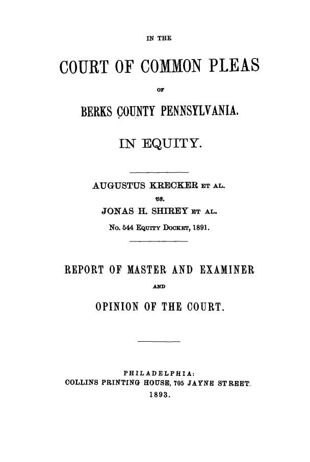 handle is hein.trials/adcs0001 and id is 1 raw text is: IN THE

COURT OF COMMON PLEAS
OF
BERKS COUNTY PENNSYLVANIA.

IN EQUITY.
AUGUSTUS KRECKER IET AL.
VS.
JONAS H. SHIREY ET AL.
No. 544 EQUITY DOCKET, 1891.

REPORT OF MASTER AND

EXAMINER

AND

OPINION OF THE COURT.
PHILADELPHIA:
COLLINS PRINTING HOUSE, 705 JAYNE STREET.
1893.


