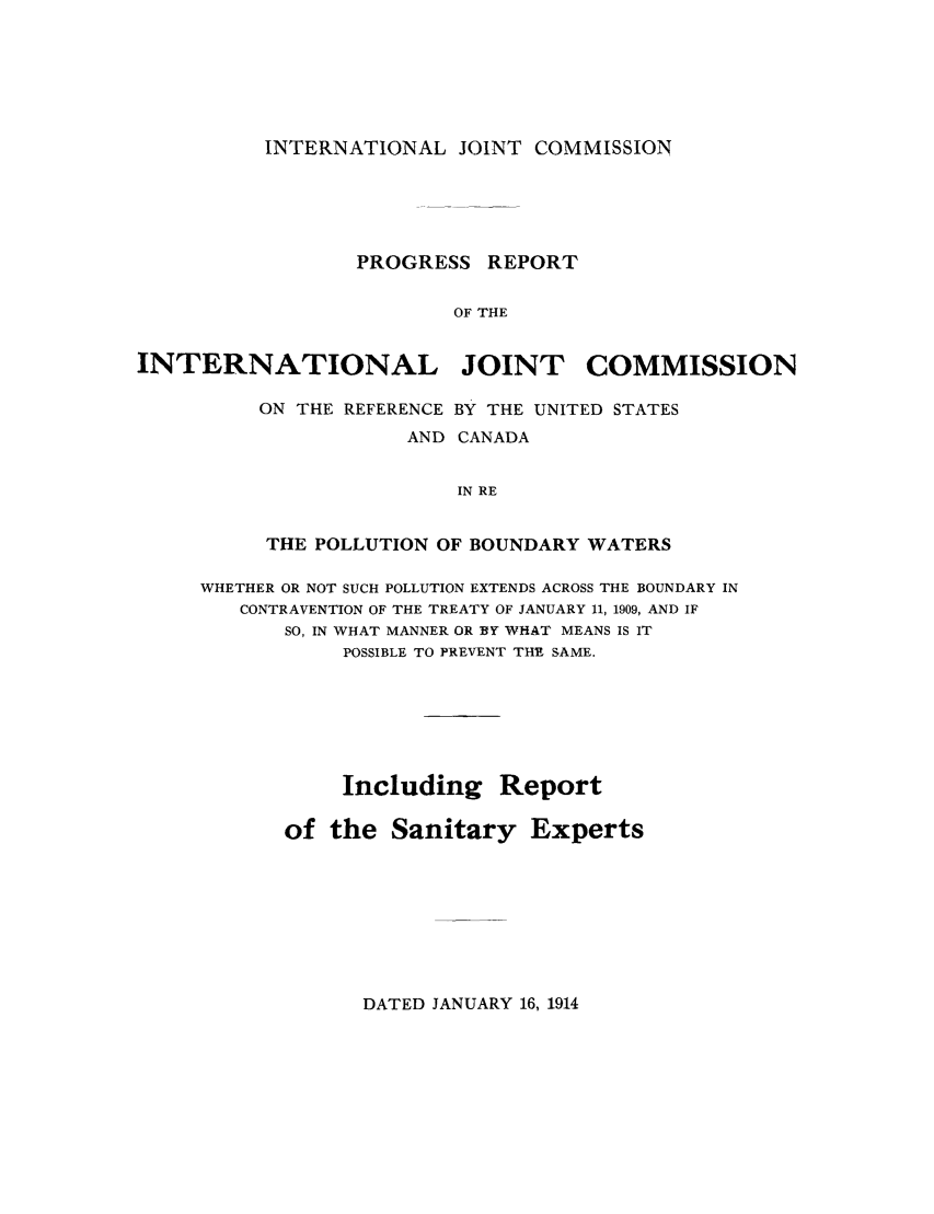 handle is hein.trials/adcw0001 and id is 1 raw text is: INTERNATIONAL JOINT COMMISSION

PROGRESS REPORT
OF THE
INTERNATIONAL JOINT COMMISSION

ON THE REFERENCE BY THE UNITED STATES
AND CANADA
IN RE
THE POLLUTION OF BOUNDARY WATERS

WHETHER OR NOT SUCH POLLUTION EXTENDS ACROSS THE BOUNDARY IN
CONTRAVENTION OF THE TREATY OF JANUARY 11, 1909, AND IF
SO, IN WHAT MANNER OR BY WHAT MEANS IS IT
POSSIBLE TO PREVENT THE SAME.
Including Report
of the Sanitary Experts

DATED JANUARY 16, 1914


