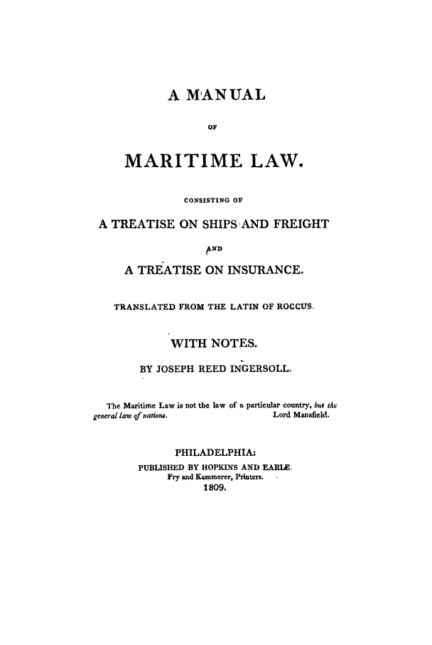 handle is hein.trials/adcx0001 and id is 1 raw text is: A MANUAL
OF
MARITIME LAW.
CONSISTING OF
A TREATISE ON SHIPS AND FREIGHT
ND
A TREATISE ON INSURANCE.
TRANSLATED FROM THE LATIN OF ROCCUS.
WITH NOTES.
BY JOSEPH REED INGERSOLL.
The Maritime Law is not the law of a particular country, but tho
general law of natione.       Lord Mansfield.
PHILADELPHIA:
PUBLISHED BY HOPKINS AND EARIE.
Fry and Kammerer, Printers.
1809.


