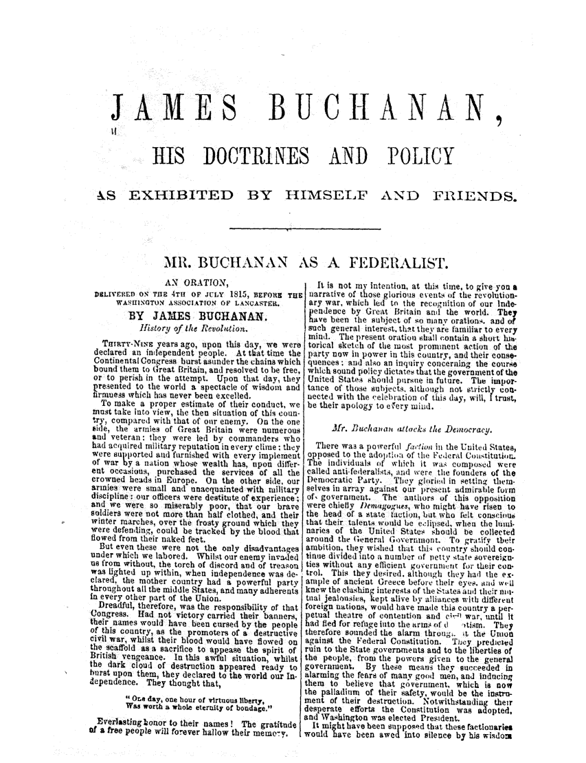 handle is hein.trials/addn0001 and id is 1 raw text is: JAMES

BUCHANAN

HIS DOCTRINES AND POLICY

&S EXHIBITED

BY HIMSELF

AND FRIENDS.

MR. BUCHANAN AS A FEDEIALIST.

AN ORATION,
DICLIVERED ON TUEz 4TH OF JULY 1815, BEFORE TUE
WASHINGTON ASSOCIATION OF LANCASTER.
BY JAMES BUCHANAN.
History of ie Revobtion.
ThIRTY-NWE years ago, upon this day, we were
declared an independent people. At that time the
Continental Congress burst asunder the chains which
bound them to Great Britain, and resolved to be free.
or to perish in the attempt. Upon that day, they
presented to the world a spectacle of wisdom and
nrmules which has never been excelled.
To make a proper estimate of their conduct, we
must take into view, the then situation of this coun-
ry, compared with that of our enemy. On the one
tide, the armies of Great Britain were numerous
and veteran: they were led by commanders who
had acquired military reputation in every clime; they
were supported and furnished with every implement
of war by a nation whose wealth has, upon differ-
eat occasions, purchased the services of all the
crowned heads in Europe. On the other side, our
armies were small and unacquainted with military
discipline : our officers were destitute of experience;
and we were so miserably poor, that our brave
soldiers were not more than half clothed, and their
winter marches, over the frosty ground which they
were defending, could be tracked by the blood that
flowed from their naked feet.
But even these were not the only disadvantages
under which we labored, Whilst our enemy invaded
us from without, the torch of discord and of treasou
was lighted up within, when independence was de-
clared, the mother country had a powerful party
throughout all the middle States, and many adherents
in every other part of the Union.
Dreadful, therefore, was the responsibility of that
Congress. Had not victory carried their banners,
their names would have been cursed by the people
of this country, as the promoters of a destructive
civil war, whilst their blood would have flowed on
the scaffold as a sacrifice to appease the spirit of
British vengeance. In this awful situation, whilst
the dark cloud of destruction appeared ready to
burst upon them, they declared to the world our In-
dependence. They thought that,
One day, one hour of virtuous liberty,
Was worth a whole eternity of bondage.
Everlastinglbonor to their names! The gratitude
of a free people will forever hallow their memo-y.

It is not my intention, at this time, to give you a
narrative of those glorious events of the revolution-
ary war, which led to the recogniion of our Inde-
endence by Great Britain and the world. They
have been the subject of so miny orations, and of
such general interest, thtt they are familiar to every
mind. The present oratiou shall contain a short hl-
torical sketch of the most prominent action of the
party now in power in this country, and their conse-
quences ; and also an inquiry concerning the course
which sound policy dictates that the government of the
United States should pursue in future. The impor-
tance of those subjects, although not strictly con.
nected with the celebration of this day, will, I trust,
be their apology to efery mind.
Mfr. Buchan?i attacks the )einocracq.
There was a powerful f,,tia in the United States,
opposed to the adoptloa of the Federal Constitutior.
The individuals of which it was composed were
called anti federalists, and were the founders of the
Democratic Party.  They gloried in setting them-
selves in array against our present admirable form
of, government.  The authors of this opposition
were chiefly )Demagogue, who might have risen to
the head of a state laction, but who If±lt consci()u6
that their talents would he e.lipsed, when the mii.
naries of the United States should be collected
around the Generl Governmont. To gratifv tbeir
ambition, tliey wished that th  country should con-
tinue divided into a number of retty state sovereign-
ties without any efficient govcrunnort for their con-
trol. This they desired, although they had the ev-
ample of ancient Greece before their eyes. and w4-11
knew the clashing interests of the States and their niti-
tual jealousies, kept alive by alliances with differeut
foreign nations, would have inade this country a per-
petual theatre of contention and c'-,) war, until it
had fled for refuge into the arms of d  ltisnm. They
therefore sounded the alarm through. it the Union
against the Federal Constitution. They predicled
ruin to the State governments and to the liberties of
the people, from the powers given to the general
government. By these means they succeeded in
alarming the fears of many good men, and Inducing
them to believe that goverument, which is now
the palladium of their safety, would be the instru-
ment of their destruction. Notwithstanding their
desperate efforts the Constitution was ad opted,
and Washington was elected President.
It might have been sup posed that these factionaries
would have been awed into silence by his wisdom


