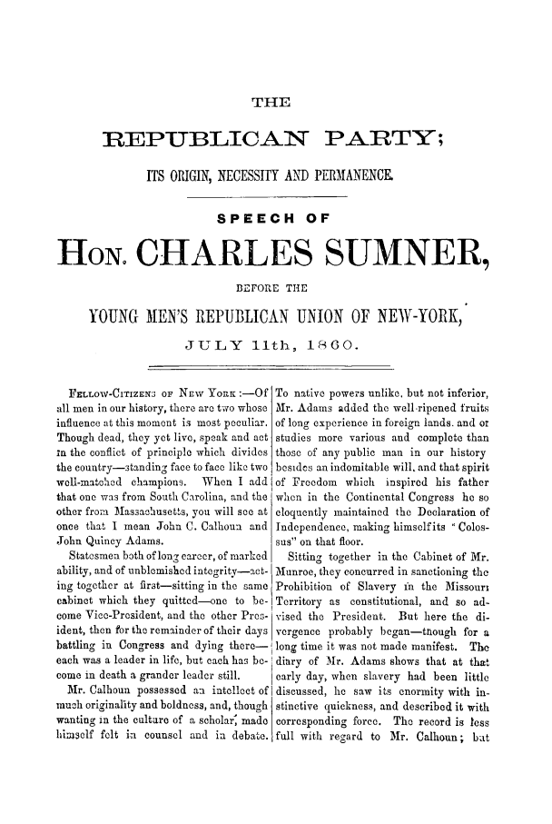 handle is hein.trials/addx0001 and id is 1 raw text is: THE

REPUBLICAN PARTY;
ITS ORIGIN, NECESSITY AND PERMANENCE
SPEECH OF
HON CHARLES SUMNER,
BEFORE THE
YOUNG MEN'S REPUBLICAN UNION OF NEW-YORK,
JULY 11th, 1860.

FELLOW-CITIZEN3 OF NEr YORK :-Of
all men in our history, there are two whose
influence at this moment is most peculiar.
Though dead, they yet live, speak and act
in the conflict of principle which divides
the country-standing face to face like two
well-matohed champions.   When I add
that one was from South Carolina, and the
other from Massachusetts, you will see at
once that I mean John C. Calhoun and
John Quincy Adams.
Statesmen both of long career, of marked
ability, and of unblemished integrity-act-
ing together at first-sitting in the same
cabinet which they quitted-one to be-
come Vice-President, and the other Pres-
ident, then for the remainder of their days
battling in Congress and dying there-
each was a leader in life, but each has be-
come in death a grander leader still.
Mr. Calhoun possessed an intellect of
much originality and boldness, and, though
wanting in the culture of a scholar, made
himself felt in counsel and in debate.

To native powers unlike, but not inferior,
Mr. Adams added the well ripened fruits
of long experience in foreign lands, and or
studies more various and complete than
those of any public man in our history
besideos an indomitable will, and that spirit
of Freedom which inspired his father
when in the Continental Congress he so
eloquently maintained the Declaration of
Independence, making himself its  Colos-
sus on that floor.
Sitting together in the Cabinet of Mr.
Munroe, they concurred in sanctioning the
Prohibition of Slavery fn the Missouri
Territory as constitutional, and so ad-
vised the President. But here the di-
vergence probably began-tough for a
long time it was not made manifest. The
diary of Mr. Adams shows that at that
early day, when slavery had been little
discussed, he saw its enormity with in-
stinctive quickness, and described it with
corresponding force. The record is less
full with regard to Mr. Calhoun ; bat


