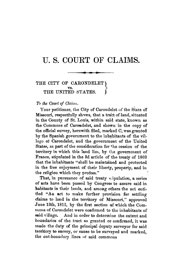 handle is hein.trials/adej0001 and id is 1 raw text is: U. S. COURT OF CLAIMS.
THE CITY OF CARONDELET)
THE UNITED STATES.         )
Th the Court of Clain.s.
Your petitioner, the City of Carondelet of the State or
Missouri, respectfully sh'ws, that a tra(!t of land, situated
in the County of St. Louis, within said state, known as
the Commons of Carondelet, and shown in the copy of
the official survey, herewith filed, marked C, was granted
by the Spanish government to the inhabitants of the vil-
lage of Carondelet, and the government of the United
States, as part of the consideration for the cession of the
territory in which this land lies, by the government of
France, stipulated in the 3d article of the treaty of 1803
that the inhabitants shall be maintained and protected
in the free enjoyment of their liberty, property, and in
the religion which they profess.
That, in pursuancc of said treaty s:ipulation, a series
of acts have been passed by Congress to assure said in
habitants in their lands, and among others the act enti-
tied An act to make further provision for settling
claims to land in the territory of Missouri, approved1
June 13th, 1812, by the first section of which the Corn-
mons of Carondelet were confirmed to the inhabitants of
said village. And in order to determine the extent and
boundaries of the tract so granted or confirmed, it was
made the duty of the principal deputy surveyor for said
territory to survey, or cause to be surveyed and marked,
the out-boundary lines f said commons



