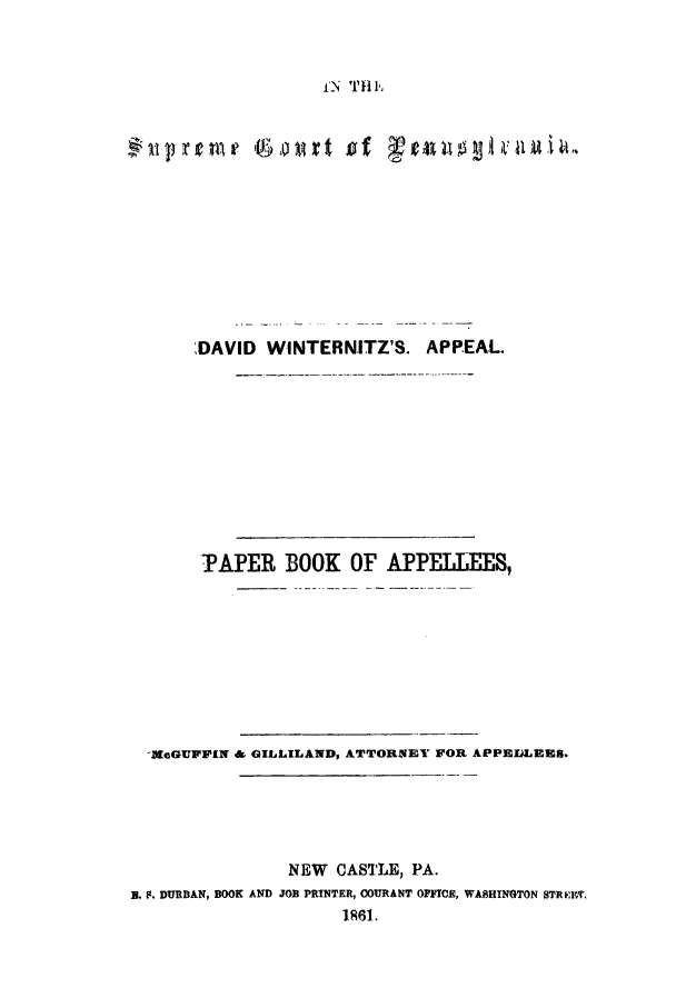 handle is hein.trials/adey0001 and id is 1 raw text is: fN TH h

r i  ob oAl t'    t 'l 0  iv il 1A
DAVID WINTERNITZ'S. APPEAL.
TAPER BOOK OF APPELLEES,
MeGUFFlIN & GILLILAND, ATTORNEY FOR APPELEEs.
NEW CASTLE, PA.
B. F. DURBAN, BOOK AND JOB PRINTER, COURANT OFFICE, WASHINGTON STREMICT
]861.


