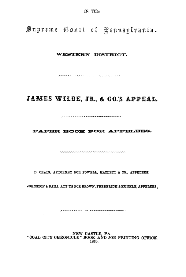 handle is hein.trials/adfa0001 and id is 1 raw text is: IN THE

WESTFIJRN       DISTRICTr.
JAMES WILDE, JR., & co.'S APPEAL,
D. CRAIG, ATTORNEY FOR POWELL, HAZLETT & CO., APPELEES.
JOHNSTON & DANA, ATT'YS FOR BROWN, FREDERICK & KUNKLE, APPELEES.
NEW CASTLE, PA.
COAL CrrY CHRONICLE BOOK AND JOB PRINTING OFFICE9
1860.


