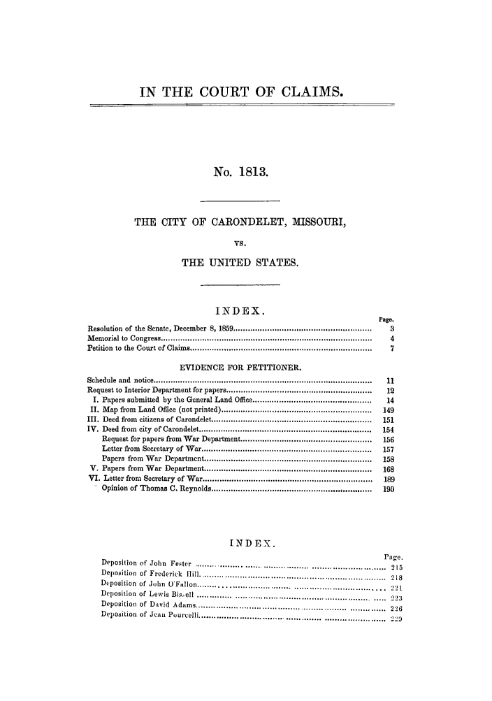 handle is hein.trials/adfi0001 and id is 1 raw text is: IN THE COURT OF CLAIMS.
No. 1813.
THE CITY OF CARONDELET, MISSOURI,
VS.
THE UNITED STATES.
INDEX.
Page.
Resolution  of the Senate, December  8, 1859 ........................................................  3
M emorial to  Congress .......................................................................................  4
Petition  to  the  Court of Claims ..........................................................................  7
EVIDENCE FOR PETITIONER.
Schedule  and  notice .........................................................................................  11
Request to  Interior Department for papers ............................................................  12
I. Papers submitted by the General Land Office .................................................  14
II. M ap  from  Land  Office (not printed) ..............................................................  149
III. Deed  from  citizens of  Carondelet ..................................................................  151
IV. Deed  from  city  of Carondelet .......................................................................  154
Request for papers from War Department ......................................................  156
Letter from  Secretary  of W ar ......................................................................  157
Papers  from  W ar  Department .....................................................................  158
V. Papers from  W  ar  Department .....................................................................  168
VI. Letter from  Secretary  of  Var ......................................................................  189
Opinion of Thomas C. Reynolds ..................................................................  190
INDEX.
Pege.
Deposition of John Fester       ........    ........................        ........215
Deposition  of  Frederick  Hill ...................................... . . .................  218
Deposition of' Jolhn O'Fallon ............................................ 22
Deposition of Lewis Bis~ell ... ............  .       ..   ........................  221
Deposition of David Adams             ............................................ 226
Deposition of Jean Purcelli ..........................          .................. 22



