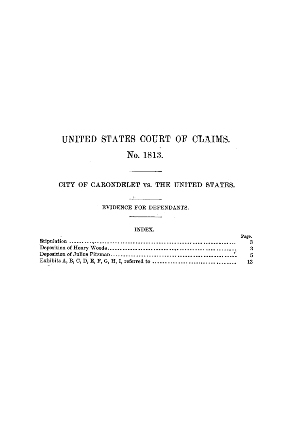 handle is hein.trials/adfk0001 and id is 1 raw text is: UNITED STATES COURT OF CLAIMS.
No. 1813.
CITY OF CARONDELET vs. THE UNITED STATES.
EVIDENCE FOR DEFENDANTS.
INDEX.
Page.
Stipulation  .................................................................             3
Deposition of Henry Woods ..................................................               3
Deposition of Julius Pitzman ...................................................           5
Exhibits A, B, C, D, E, F, G, H, I, referred to .................................         13


