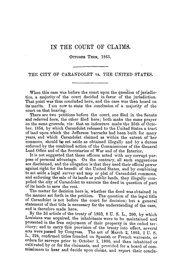 handle is hein.trials/adfl0001 and id is 1 raw text is: IN THE COURT OF CLAIMS.
OCTOBER TERM, 1865.
THE CITY OF CARANDOLET vs. THE UNITED STATES.
When this case was before the court upon the ques'tion of jurisdic-
tion, a majority of the court decided in favor of the jurisdiction.
That point was thus concluded here, and the case was then beard on
its merits. I am now to state the conclusion of a majority of the
court on that hearing.
There are two petitions before the court, one filed in the Senate
and referred here, the other filed here; both make the same prayer
on the same grounds, viz: that an indenture made the 25th of Octo-
ber, 1854, by which Carandolet released to the United States a tract
of land upon which the Jefferson barracks had been built for many
years, and which Carandolet claimed as within the extent of-her
commons, should be set aside as obtained illegally and by a duress
enforced by the combined action of the Commissioner of the General
Land Office and of the Secretaries of War and of the Interior.
It is not suggested that these officers acted with any corrupt pur-
pose of personal advantage. On the contrary, all such suggestions
are disclaimed, and the allegation is that they used their official power
against right for the benefit of the United States, and by combining
to set aside a legal survey and map or plat of Carandolet commons,
and enforcing the sale of its lands as public lands, they illegally com-
pelled the city of Carandolet to execute the deed in question of part
of its lands to save the rest.
The matter for decision here is, whether the deed was obtained in
the manner set forth in the petition. The question of the legal title
of Carandolet is not before the court for decision; but a general
statement of that title is necessary for the understanding of the case,
and is therefore made here.
By the 3d article of the treaty of 1803, 8 U. S. L., 200, by which
Louisiana was acquired, the inhabitants were to be maintained and
protected in the free enjoyment of their property in the ceded ter-
ritory; and to carry this provision of the treaty into effect, several
acts were passed by Congress. The act of March 2, 1805, 2 U. S.
L., 324, confirmed titles founded on Spanish or French warrants, or
orders for surveys prior to October 1, 1800, and then inhabited or
cultivated by or for the claimants, and provided for a board of com-
missioners to hear and decide upon claims, and report their conclu-


