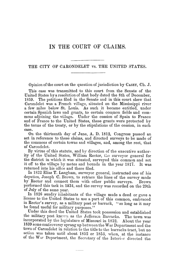 handle is hein.trials/adfm0001 and id is 1 raw text is: IN THE COURT OF CLAIMS.
THE CITY OF CARONDELET vs. THE UNITED STATES.
Opinion of the court on the question of jurisdiction by CASEY, Ch. J.
This case was transmitted to this court from the Senate of the
United States by a resolution of that body dated the 8th of December,
1859. The petitions filed in the Senate and in this court show that
Carondelet was a French village, situated on the Mississippi river
a few miles below St. Louis. As such it became entitled, under
certain Spanish laws and grants, to certain common fields and com-
mons adjoining the village. Under the cession of Spain to France
and of France to the United States, these grants were protected by
the terms of the treaty, or by the stipulations of the cession, in each
case.
On the thirteenth day of June, A. D. 1812, Congress passed an
act in reference to these claims, and directed surveys to be made of
the commons of certain towns and villages, and, among the rest, that
of Carondelet.
By virtue of this statute, and by direction of the executive author-
ity of the United States, William Rector, the surveyor general for
the district in which it was situated, surveyed this common and set
it off to the village by metes and bounds in the year 1817. It was
returned into his office and there filed.
In 1832 Elias T. Langham, surveyor general, instructed one of his
deputies, Joseph C. Brown, to retrace the lines of the survey made
by Rector and connect them with other public surveys.   Brown
performed this task in 1834, and the survey was recorded on the 29th
of July of the same year.
In 1826 sundry inhabitants of the village made a deed or gave a
license to the United States to use a part of this common, embraced
in Rector's survey, as a military post or barrack, so long as it may
be found useful for military purposes.
Under this deed the United States took possession and established
the military post kncwn as the JeffersGn Barracks. The town was
incorporated by the legislature of Missouri in 1832. About the year
1839 some controversy sprang up between the War Department and the
town of Carondelet in relation to the title to the barracks tract, but no
action was taken until about 1852 or 1853, when, at the instance
of the War Department, the Secretary of the Interior directed the



