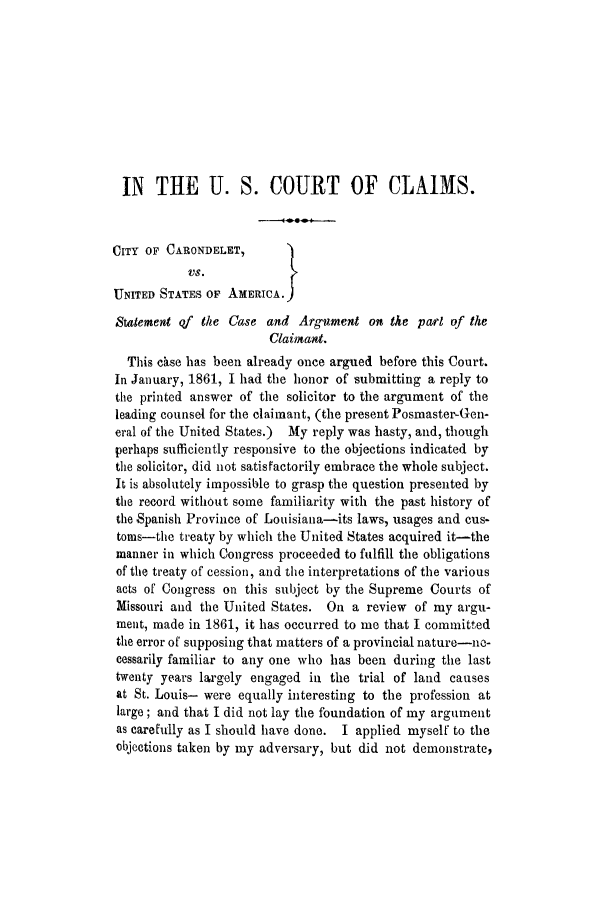 handle is hein.trials/adft0001 and id is 1 raw text is: IN THE U. S. COURT OF CLAIMS.
CITY OF CARONDELET,      }
UNITED STATES OF AMERICA.1
Statement of the Case and Argument on the parl of the
Claimant.
This chse has been already once argued before this Court.
In January, 1861, I had the honor of submitting a reply to
the printed answer of the solicitor to the argument of the
leading counsel for the claimant, (the present Posmaster-Gen-
eral of the United States.) My reply was hasty, and, though
perhaps sufficiently responsive to the objections indicated by
the solicitor, did not satisfactorily embrace the whole subject.
It is absolutely impossible to grasp the question presented by
the record without some familiarity with the past history of
the Spanish Province of Louisiana-its laws, usages and cus-
toms-the treaty by which the United States acquired it-the
manner in which Congress proceeded to fulfill the obligations
of the treaty of cession, and the interpretations of the various
acts of Congress on this subject by the Supreme Courts of
Missouri and the United States. On a review of my argu-
ment, made in 1861, it has occurred to me that I committed
the error of supposing that matters of a provincial nature-ne-
cessarily familiar to any one who has been during the last
twenty years largely engaged in the trial of land causes
at St. Louis- were equally interesting to the profession at
large; and that I did not lay the foundation of my argument
as carefully as I should have done. I applied myself to the
objections taken by my adversary, but did not demonstrate,



