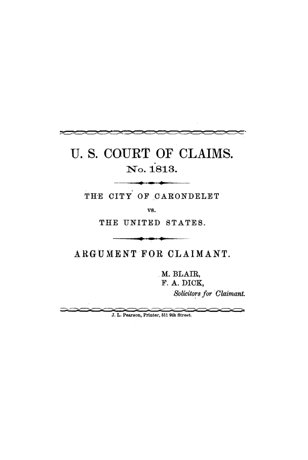 handle is hein.trials/adfv0001 and id is 1 raw text is: U. S. COURT OF CLAIMS.
'*To. 1813.
THE CITY OF CARONDELET
Vs.
THE UNITED STATES.
ARGUMENT*FOR CLAIMANT.
M. BLAIR,
F. A. DICK,
Solicitors for Claimant.
J. L. Pearson, Printer, 511 9th Street.


