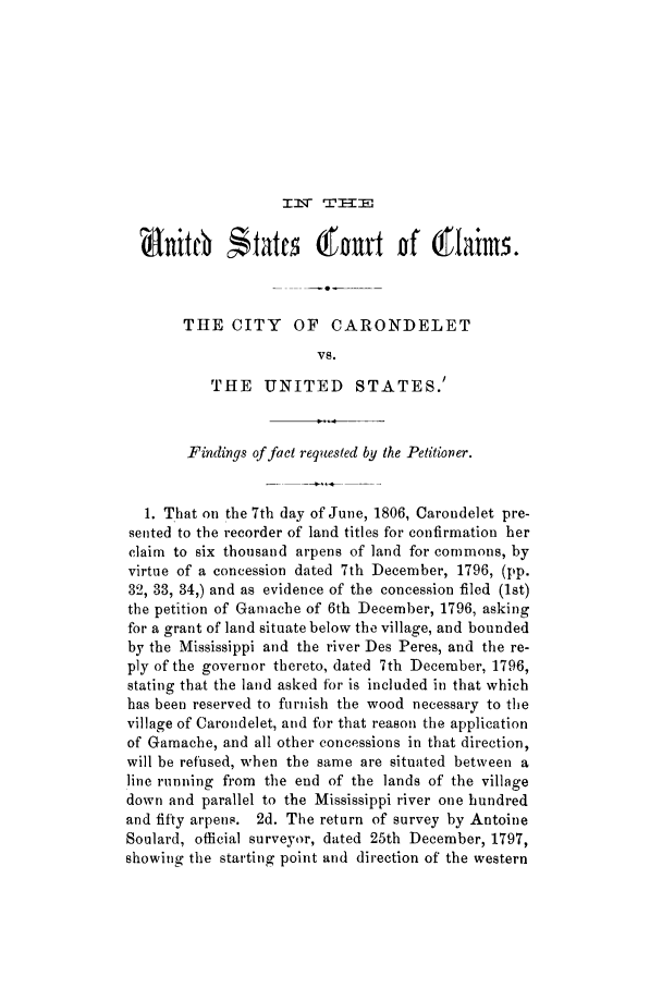 handle is hein.trials/adfw0001 and id is 1 raw text is: r :J  T 2E

Sanitebtc                  nr     f       is
THE CITY      OF   CARONDELET
VS.
THE    UNITED     STATES.'
Findings of fact requested by the Petitioner.
1. That on the 7th day of June, 1806, Carondelet pre-
sented to the recorder of land titles for confirmation her
claim to six thousand arpens of land for commons, by
virtue of a concession dated 7th December, 1796, (pp.
32, 33, 34,) and as evidence of the concession filed (1st)
the petition of Ganiache of 6th December, 1796, asking
for a grant of land situate below the village, and bounded
by the Mississippi and the river Des Peres, and the re-
ply of the governor thereto, dated 7th December, 1796,
stating that the land asked for is included in that which
has been reserved to furnish the wood necessary to the
village of Carondelet, and for that reason the application
of Gamache, and all other concessions in that direction,
will be refused, when the same are situated between a
line running from the end of the lands of the village
down and parallel to the Mississippi river one hundred
and fifty arpens. 2d. The return of survey by Antoine
Soulard, official surveyor, dated 25th December, 1797,
showing the starting point and direction of the western


