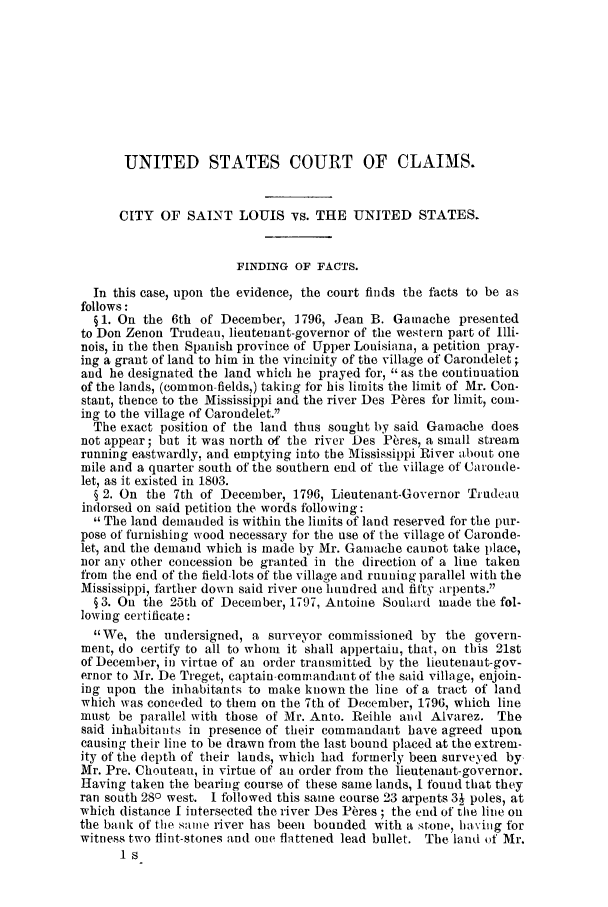 handle is hein.trials/adfx0001 and id is 1 raw text is: UNITED STATES COURT OF CLAIMS.
CITY OF SAINT LOUIS vs. THE UNITED STATES.
FINDING OF FACTS.
In this case, upon the evidence, the court finds the facts to be as
follows:
§1. On the 6th of December, 1796, Jean B. Gatnache presented
to Don Zenon Trudeau, lieutenant-governor of the western part of Illi-
nois, in the then Spanish province of Upper Louisiana, a petition pray-
ing a grant of land to him in the vincinity of the village of Carondelet ;
and he designated the land which he prayed for, as the continuation
of the lands, (common- fields,) taking for his limits the limit of Mr. Con-
stant, thence to the Mississippi and the river Des P~res for limit, com-
ing to the village of Carondelet.
The exact position of the land thus sought by said Gamache does
not appear; but it was north of the river Des Pares, a small stream
running eastwardly, and emptying into the Mississippi River about one
mile and a quarter south of the southern end of the village of Caronde-
let, as it existed in 1803.
§ 2. On the 7th of December, 1796, Lieutenant-Governor Trudeau
indorsed on said petition the words following:
The land demanded is within the limits of land reserved for the pur-
pose of furnishing wood necessary for the use of the village of Caronde-
let, and the demand which is made by Mr. Gamache cannot take place,
nor any other concession be granted in the direction of a line taken
from the end of the field-lots of the village and runing parallel with the
Mississippi, farther down said river one hundred and fifty arpents.
§ 3. On the 25th of December, 1797, Antoine Soulard made the fol-
lowing certificate:
We, the undersigned, a surveyor commissioned by the govern-
ment, do certity to all to whom it shall appertaiu, that, on this 21st
of December, in virtue of an order transmitted by the lieutenaut-gov-
ernor to Mr. De Treget, captain-commandant of the said village, enjoin-
ing upon the inhabitants to make known the line of a tract of land
which was conceded to them on the 7th of December, 1796, which line
must be parallel with those of Mr. Anto. Reihle and Alvarez. The
said inhabitants in presence of their commandant have agreed upon
causing their line to be drawn from the last bound placed at the extrem-
ity of the depth of their lauds, which had formerly been surveyed by
Mr. Pre. Choutean, in virtue of an order from the lieutenant-governor.
Having taken the bearing course of these same lands, I found that they
ran south 280 west. I followed this same course 23 arpents 3j poles, at
which distance I intersected the river Des Ptres ; the end of the line on
the bank of the same river has been bounded with a stone, ha%,ing for
witness two flint-stones and one flattened lead bullet. The land of Mr.


