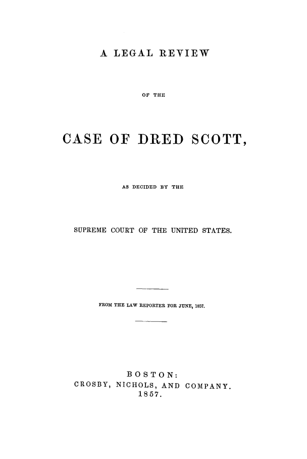 handle is hein.trials/adgc0001 and id is 1 raw text is: A LEGAL REVIEW
OF THE
CASE OF DRED SCOTT,

AS DECIDED BY THE
SUPREME COURT OF THE UNITED STATES.
FROM THE LAW REPORTER FOR JUNE, 1857.
BOSTON:
CROSBY, NICHOLS, AND COMPANY.
1857.


