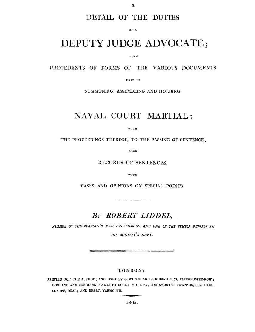 handle is hein.trials/adgr0001 and id is 1 raw text is: DETAIL OF THE DUTIES
OF A
DEPUTY JUDGE ADVOCATE;
WITH
PRECEDENTS OF FORMS OF THE VARIOUS DOCUMENTS
'USED IN
SUMMONING, ASSEMBLING AND HOLDING

NAVAL COURT MARTIAL;
WITH
THE PROCEEDINGS THEREOF, TO THE PASSING OF SENTENCE;
ALSO

RECORDS OF SENTENCES,
WITH
CASES AND OPINIONS ON SPECIAL POINTS.

Br ROBERT LIDDEL,
41UTHOR OF THE SEAMAN'S NEW FADEMECUM, AND ONE OF TH.E SENIOR PURSERS IN
HIS MAJESTrS NAIFT.

,LONDONi
PRINTED FOR THE AUTHOR; AND SOLD BY G. WILKIE AND J. ROBINSON, 57, PATERNOSTER-ROW;
HOXLAND AND CONGDON, PLYMOUTH DOCK; MOTTLEY, PORTSMOUTH; TOWNSON, CHATHAM;
SHARPE, DEAL; AND BEART, YARMOUTH.

1805.


