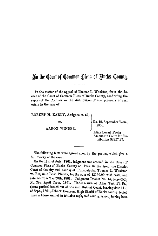 handle is hein.trials/adgz0001 and id is 1 raw text is: ,3n tht  Ourt ojf  Ommon peas 0  guths c Ounia.
In the matter of the appeal of Thomas L. Woolston, from the de-
cree of the Court of Common Pleas of Bucks County, confirming the
report of the Auditor in the distribution of the proceeds of real
estate in the case of
ROBERT M. EARLY, Assignee et. al.,'
vs.                   No. 42, September Term,
1865.
AARON WINDER.               J
Alias Levari Facias.
Amount in Court for dis-
tribution $2927.97.
The following facts were agreed upon by the parties, which give a
full history of the case :
On the 17th of July, 1861, judgment was entered in the Court of
Common Pleas of Bucks County on Test. Fi. Fa. from the District
Court of the city and county of Philadelphia, Thomas L. Woolston
vs. Benjamin Rush Plumly, for the sum of $2160.00 with costs, and
interest from May 28th, 1861. Judgment Docket No. 14, page 652 ;
No. 298, April Term, 1861. Under a writ of Alias Test. Fi. Fa.,
(same parties) issued out of the said District Court, bearing date 11th
of Sept., 1861, John T. Simpson, High Sheriff of Bucks county, levied
upon a house and lot in Attleborough, said county, which, having been


