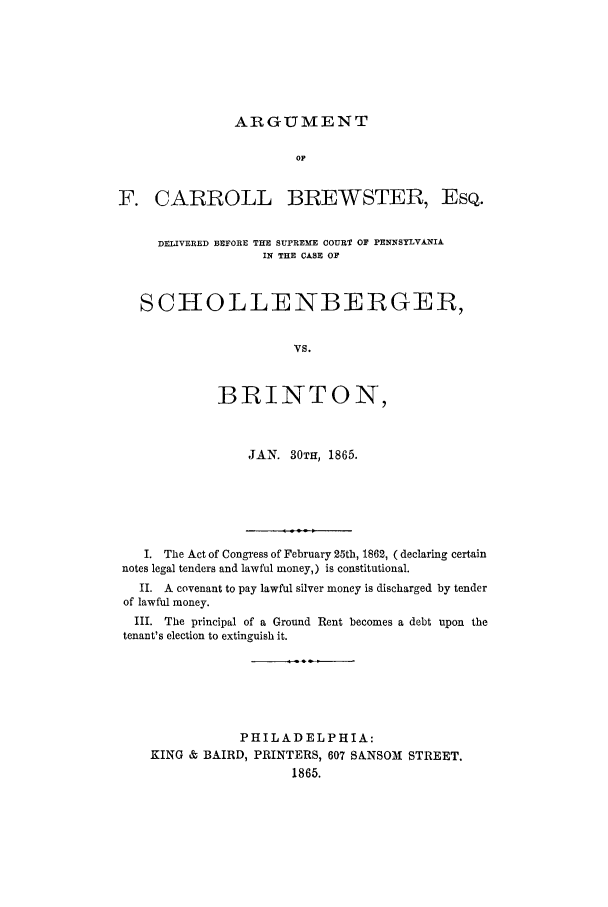 handle is hein.trials/adhd0001 and id is 1 raw text is: ARGUMENT

OF
F. CARROLL BREWSTER, EsQ.
DELIVERED BEFORE THE SUPREME COURT OF PENNSYLVANIA
IN THE CASE OF
SCHOLLENBERGEB,
VS.
BIRINTON,

JAN. 30TH, 1865.

I. The Act of Congress of February 25th, 1862, ( declaring certain
notes legal tenders and lawful money,) is constitutional.
II. A covenant to pay lawful silver money is discharged by tender
of lawful money.
III. The principal of a Ground Rent becomes a debt upon the
tenant's election to extinguish it.
PHILADELPHIA:
KING & BAIRD, PRINTERS, 607 SANSOMI STREET.
1865.


