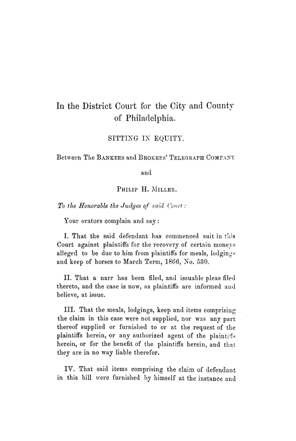 handle is hein.trials/adhg0001 and id is 1 raw text is: In the District Court for the City and County
of Philadelphia.
SITTING IN EQUITY.
Between The BANKEES and BROKERS' TELEGRAPH COMPANY
and
PHILIP H. MILLER.
To the Honorable the Judges of sa?'d ('out:
Your orators complain and say:
I. That the said defendant has commenced suit in this
Court against plaintiffs for the recovery of certain moneys
alleged to be due to him from plaintiffs for meals, lodginrc
and keep of horses to March Term, 1866, No. 530.
II. That a narr has been filed, and issuable pleas filed
thereto, and the case is now, as plaintiffs are informed and
believe, at issue.
III. That the meals, lodgings, keep and items comprising
the claim in this case were not supplied, nor was any part
thereof supplied or furnished to or at the request of the
plaintiffs herein, or any authorized agent of the plaintifi>
herein, or for the benefit of the plaintiffs herein, and that
they are in no way liable therefor.
IV. That said items comprising the claim of defendant
in this bill were furnished by himself at the instance and


