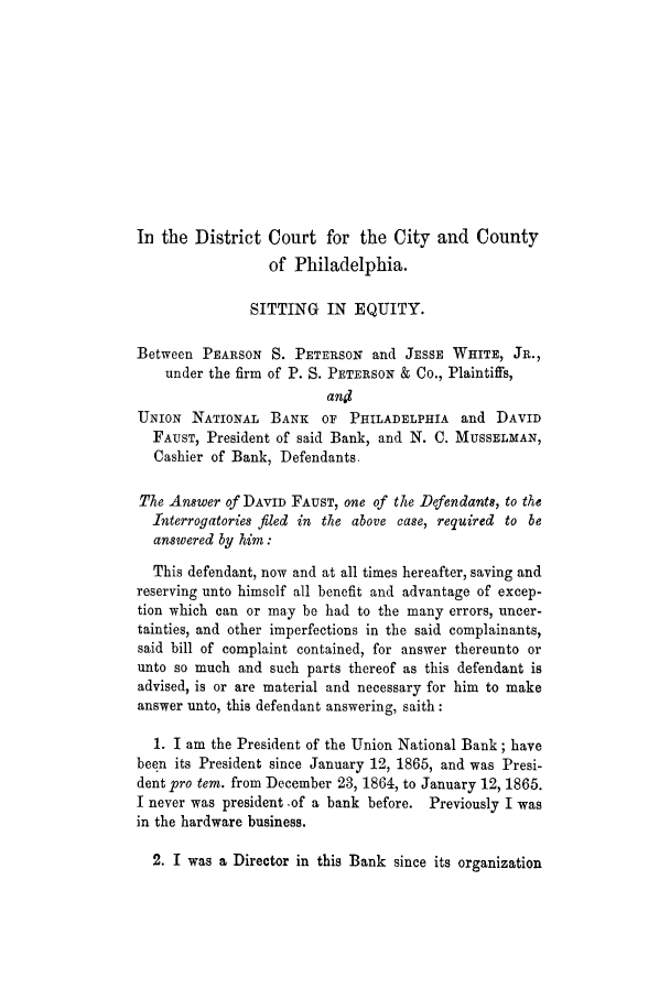 handle is hein.trials/adhi0001 and id is 1 raw text is: In the District Court for the City and County
of Philadelphia.
SITTING IN EQUITY.
Between PEARSON S. PETERSON and JESSE WHITE, JR.,
under the firm of P. S. PETERSON & Co., Plaintiffs,
and
UNION NATIONAL BANK OF PHILADELPHIA and DAVID
FAUST, President of said Bank, and N. C. MUSSELMAN,
Cashier of Bank, Defendants.
The Answer of DAVID FAUST, one of the Defendants, to the
Interrogatories filed in the above case, required to be
answered by him:
This defendant, now and at all times hereafter, saving and
reserving unto himself all benefit and advantage of excep-
tion which can or may be had to the many errors, uncer-
tainties, and other imperfections in the said complainants,
said bill of complaint contained, for answer thereunto or
unto so much and such parts thereof as this defendant is
advised, is or are material and necessary for him to make
answer unto, this defendant answering, saith:
1. I am the President of the Union National Bank; have
been its President since January 12, 1865, and was Presi-
dent pro tern. from December 23, 1864, to January 12, 1865.
I never was president -of a bank before. Previously I was
in the hardware business.
2. I was a Director in this Bank since its organization


