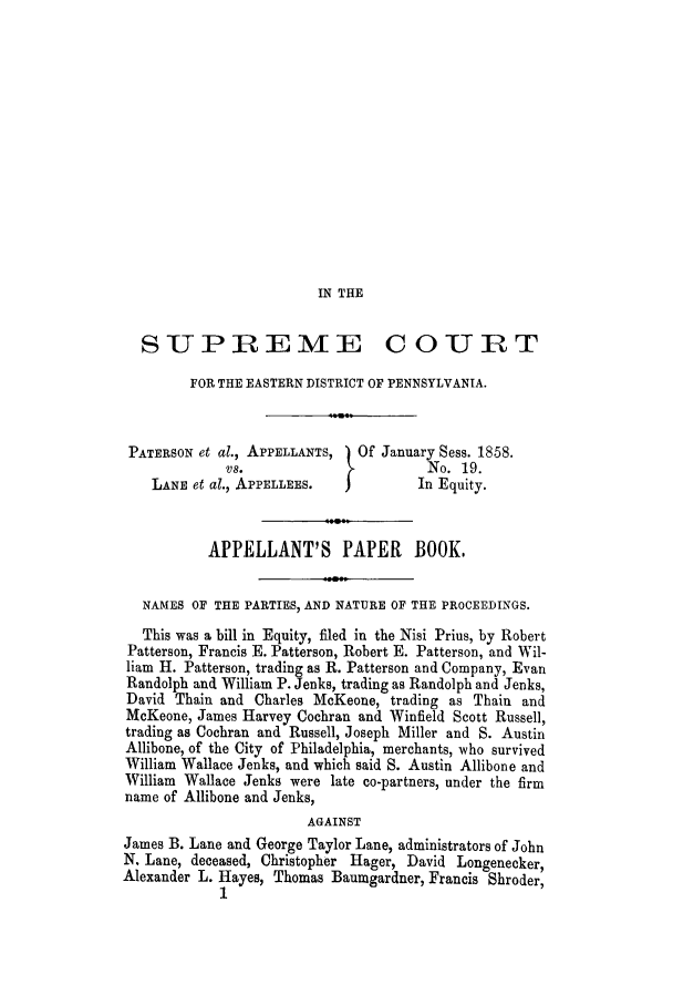 handle is hein.trials/adhr0001 and id is 1 raw text is: IN THE

SUPREME COURT
FOR THE EASTERN DISTRICT OF PENNSYLVANIA.
PATERSON et al., APPELLANTS,  Of January Sess. 1858.
vs.                        No. 19.
LANE et al., APPELLEES.            In Equity.
APPELLANT'S PAPER          BOOK.
NAMES OF THE PARTIES, AND NATURE OF THE PROCEEDINGS.
This was a bill in Equity, filed in the Nisi Prius, by Robert
Patterson, Francis E. Patterson, Robert E. Patterson, and Wil-
liam H. Patterson, trading as R. Patterson and Company, Evan
Randolph and William P. Jenks, trading as Randolph and Jenks,
David Thain and Charles McKeone, trading as Thain and
McKeone, James Harvey Cochran and Winfield Scott Russell,
trading as Cochran and Russell, Joseph Miller and S. Austin
Allibone, of the City of Philadelphia, merchants, who survived
William Wallace Jenks, and which said S. Austin Allibone and
William Wallace Jenks were late co-partners, under the firm
name of Allibone and Jenks,
AGAINST
James B. Lane and George Taylor Lane, administrators of John
N. Lane, deceased, Christopher Hager, David Longenecker,
Alexander L. Hayes, Thomas Baumgardner, Francis Shroder,
1


