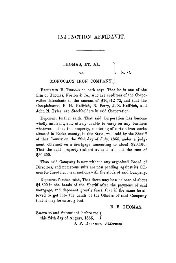 handle is hein.trials/adhx0001 and id is 1 raw text is: INJUNCTION AFFIDAVIT.

THOMAS, ET. AL.           1
vs.                  S.C.
MONOCACY IRON COMPANY.)
BENJAMIN B. THOMAS on oath says, That he is one of the
firm of Thomas, Norton & Co., who are creditors of the Corpo-
ration defendants to the amount of $10,312 72, and that the
Complainants, E. H. Helfrich, N. Petry, J. S. Helfrich, and
John N. Tyler, are Stockholders in said Corporation.
Deponent further saith, That said Corporation has become
wholly insolvent, and utterly unable to carry on any business
whatever. That the property, consisting of certain iron works
situated in Berks county, in this State, was sold by the Sheriff
of that County on the 29th day of July, 1865, under a judg-
ment obtained on a mortgage amounting to about $26,100.
That the said property realized at said sale but the sum of
$30,200.
That said Company is now without any organized Board of
Directors, and numerous suits are now pending against its Offi-
cers for fraudulent transactions with the stock of said Company.
Deponent further saith, That there may be a balance of about
$4,800 in the hands of the Sheriff after the payment of said
mortgage, and deponent greatly fears, that if the same be al-
lowed to get into the hands of the Officers of said Company
that it may be entirely lost.
13. B. THOMAS.
Sworn to and Subscribed before me
this 24th day of August, 1865,  f
J. P. DELANEY, Alderman.


