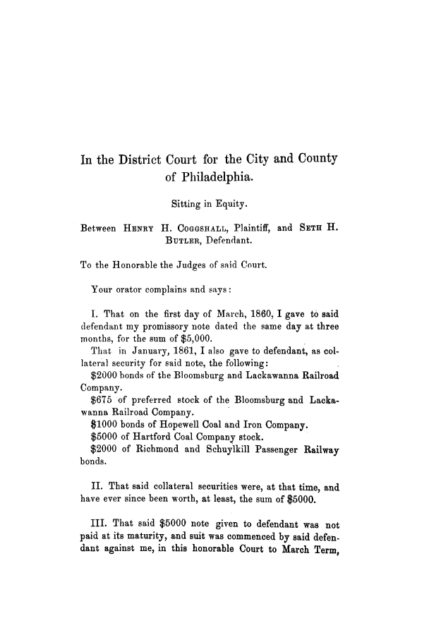 handle is hein.trials/adid0001 and id is 1 raw text is: In the District Court for the City and County
of Philadelphia.
Sitting in Equity.
Between HENRY H. COGGSHALL, Plaintiff, and SETH H.
BUTLER, Defendant.
To the Honorable the Judges of said Court.
Your orator complains and says:
I. That on the first day of March, 1860, I gave to said
defendant my promissory note dated the same day at three
months, for the sum of $5,000.
That in January, 1861, I also gave to defendant, as col-
lateral security for said note, the following:
$2000 bonds of the Bloomsburg and Lackawanna Railroad
Company.
$675 of preferred stock of the Bloomsburg and Lacka-
wanna Railroad Company.
$1000 bonds of Hopewell Coal and Iron Company.
$5000 of Hartford Coal Company stock.
$2000 of Richmond and Schuylkill Passenger Railway
bonds.
II. That said collateral securities were, at that time, and
have ever since been worth, at least, the sum of $5000.
III. That said $5000 note given to defendant was not
paid at its maturity, and suit was commenced by said defen-
dant against me, in this honorable Court to March Term,


