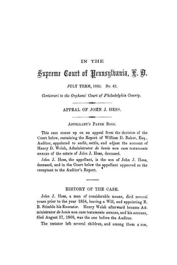 handle is hein.trials/adif0001 and id is 1 raw text is: IN THE

JULY TERM, 1862. No. 42.
Certiorari to the Orphans' Court of Philadelphia County.
APPEAL OF JOHN J. HESS.
APPELLANT'S PAPER BoOK.
This case comes up on an appeal from the decision of the
Court below, sustaining the Report of William D. Baker, Esq.,
Auditor, appointed to audit, settle, and adjust the account of
Henry D. Welsh, Administrator de bonis non cum testamento
annexo of the estate of John J. Hess, deceased.
John J. Hess, the appellant, is the son of John J. Hess,
deceased, and in the Court below the appellant appeared as the
exceptant to the Auditor's Report.  0
HISTORY OF THE CASE.
John J. Hess, a man of considerable means, died several
years prior to the year 1854, leaving a Will, and appointing B.
B. Stimble his Executor. Henry Welsh afterward became Ad-
ministrator de bonis non cum testamento annexo, and his account,
filed August 17, 1860, was the one before the Auditor.
The testator left several children, and among them a son,


