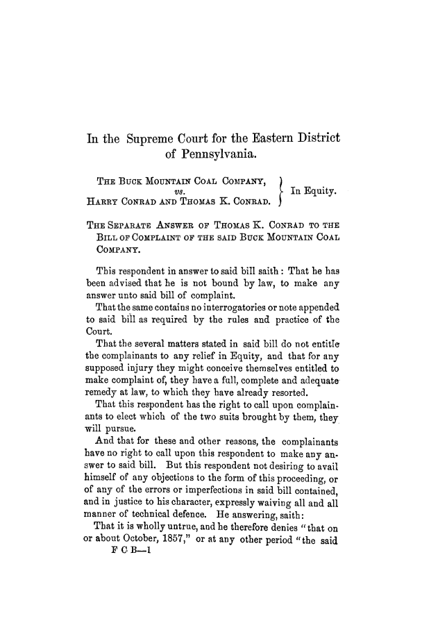 handle is hein.trials/adig0001 and id is 1 raw text is: In the Supreme Court for the Eastern District
of Pennsylvania.
THE BucK MOUNTAIN COAL COMPANY,
vs.                     In Equity.
HARRY CONRAD AND THOMAS K. CONRAD. I
THE SEPARATE ANSWER OF THOMAS K. CONRAD TO THlE
BILL OF COMPLAINT OF THE SAID BucK MOUNTAIN COAL
COMPANY.
This respondent in answer to said bill saith: That he has
been advised that he is not bound by law, to make any
answer unto said bill of complaint.
That the same contains no interrogatories or note appended
to said bill as required by the rules and practice of the
Court.
That the several matters stated in said bill do not entitle
the complainants to any relief in Equity, and that for any
supposed injury they might conceive themselves entitled to
make complaint of, they have a full, complete and adequate
remedy at law, to which they have already resorted.
That this respondent has the right to call upon complain-
ants to elect which of the two suits brought by them, they
will pursue.
And that for these and other reasons, the complainants
have no right to call upon this respondent to make any an-
swer to said bill. But this respondent not desiring to avail
himself of any objections to the form of this proceeding, or
of any of the errors or imperfections in said bill contained,
and in justice to his character, expressly waiving all and all
manner of technical defence. He answering, saith:
That it is wholly untrue, and he therefore denies that on
or about October, 1857, or at any other period the said
F C. B-1


