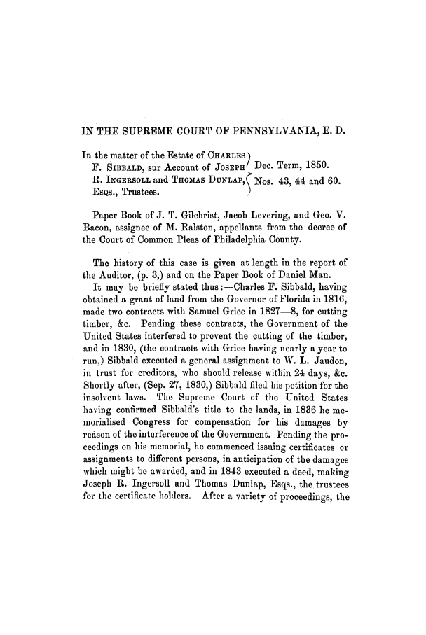 handle is hein.trials/adiz0001 and id is 1 raw text is: IN THE SUPREME COURT OF PENNSYLVANIA, E. D.
In the matter of the Estate of CHARLES)
F. SIBBALD, sur Account of JOSEPH Dec. Term, 1850.
R. INGERSOLL and THOMAS DUNLAP,( Nos. 43, 44 and 60.
EsQs., Trustees.
Paper Book of J. T. Gilchrist, Jacob Levering, and Geo. V.
Bacon, assignee of M. Ralston, appellants from the decree of
the Court of Common Pleas of Philadelphia County.
Tho history of this case is given at length in the report of
the Auditor, (p. 3,) and on the Paper Book of Daniel Man.
It may be briefly stated thus :-Charles F. Sibbald, having
obtained a grant of land from the Governor of Florida in 1816,
made two contracts with Samuel Grice in 1827-8, for cutting
timber, &c. Pending these contracts, the Government of the
United States interfered to prevent the cutting of the timber,
and in 1830, (the contracts with Grice having nearly a year to
run,) Sibbald executed a general assignment to W. L. Jaudon,
in trust for creditors, who should release within 24 days, &c.
Shortly after, (Sep. 27, 1830,) Sibbald filed his petition for the
insolvent laws. The Supreme Court of the United States
having confirmed Sibbald's title to the lands, in 1836 he me-
morialised Congress for compensation for his damages by
reison of the interference of the Government. Pending the pro-
ceedings on his memorial, he commenced issuing certificates or
assignments to different persons, in anticipation of the damages
which might be awarded, and in 1843 executed a deed, making
Joseph R. Ingersoll and Thomas Dunlap, Esqs., the trustees
for the certificate holders. After a variety of proceedings, the


