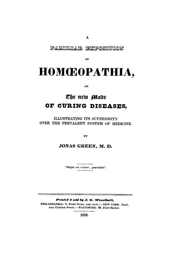 handle is hein.trials/adji0001 and id is 1 raw text is: OF
HOM(EOPATHIA,
OR

OF CURING DISEASES,
ILLUSTRATING ITS SUPERIORITY
OVER THE PREVALENT SYSTEM OF MEDICINE.
BY
JONAS GREEN, M. D.

Magna est veritas, pravalebit-

Printed & sold ly . G. fflesseihwff,
PHILADELPHIA: 9, Bread Street, near Arch; - NEW YORK: Pearl,
near Chatham Street 5- BALTIMORE: 29, Point A]larket.
1836.


