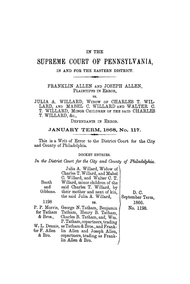 handle is hein.trials/adjm0001 and id is 1 raw text is: IN THE

SUPREME COURT OF PENNSYLVANIA,
IN AND FOR THE EASTERN DISTRICT.
FRANKLIN ALLEN AND JOSEPH ALLEN,
PLAINTIFFS IN ERROR,
V8.
JULIA A. WILLARD, WIDOW OF CHARLES T. WIL-
LARD, AND MABEL C. WILLARD AND WALTER C.
T. WILLARD, MINOR CHILDREN OF THE SAID CHARLES
T. WILLARD, &c.,
DEFENDANTS IN ERROR.
JANUARY TERM, 1868, No. 117.
This is a Writ of Error to the District Court for the City
and County of Philadelphia.
DOCKET ENTRIES.
In the District Court for the City and County of Philadelphia.

Julia A. Willard, Widow of
Charles T. Willard, and Mabel
C. Willard, and Walter C. T.
Booth    Willard, minor children of the
and     said Charles T. Willard, by
Gibbons. their mother and next of kin,
the said Julia A. Willard,

1198
P. P. Morris,
for Tatham
& Bros.,
W. L. Dennis,
for F. Allen
& Bro.

V8.
George N. Tatham, Benjamin
Tatham, Henry B. Tatham,
Charles B. Tatham, and, Win.
P. Tatham, copartners, trading
as Tatham & Bros., and Frank-
lin Allen and Joseph Allen,
copartners, trading as Frank-
lin Allen & Bro.

D.C.
September Term,
1866.
No. 1198.


