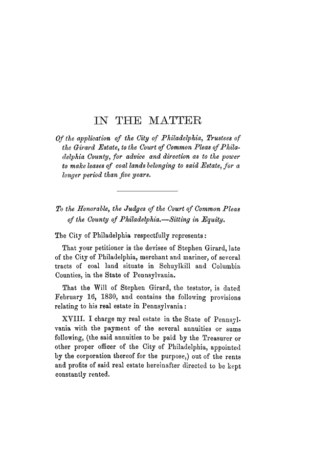 handle is hein.trials/adjn0001 and id is 1 raw text is: IN THE MATTER
Of the application of the City of Philadelphia, Trustees of
the Girard Estate, to the Court of Common Pleas of Phila-
delphia County, for advice and direction as to the power
to make leases of coal lands belonging to said Estate, for a
longer period than five years.
To the Honorable, the Judges of the Court of Common Pleas
of the County of Philadelphia.-Sitting in Equity.
The City of Philadelphia respectfully represents:
That your petitioner is the devisee of Stephen Girard, late
of the City of Philadelphia, merchant and mariner, of several
tracts of coal land situate in Schuylkill and Columbia
Counties, in the State of Pennsylvania.
That the Will of Stephen Girard, the testator, is dated
February 16, 1830, and contains the following provisions
relating to his real estate in Pennsylvania:
XVIII. I charge my real estate in the State of Pennsyl-
vania with the payment of the several annuities or sums
following, (the said annuities to be paid by the Treasurer or
other proper officer of the City of Philadelphia, appointed
by the corporation thereof for the purpose,) out of the rents
and profits of said real estate hereinafter directed to be kept
constantly rented.


