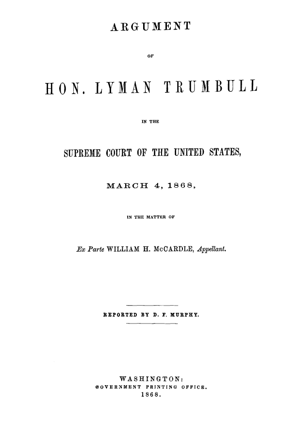 handle is hein.trials/adjs0001 and id is 1 raw text is: ARGUMENT
OF
HON. LYMAN TRUMBULL
IN THE
SUPREME COURT OF THE UNITED STATES,
MARCH 4, 1868,
IN THE MATTER OF
Ex Parte WILLIAM H. McCARDLE, Appellant.
REPORTED BY D. F. MURPHY.
WASHINGTON:
OOVERNMENT  PRINTING OFFICE.
1868.


