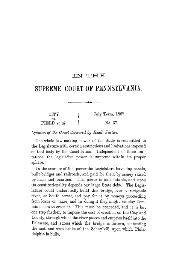 handle is hein.trials/adjx0001 and id is 1 raw text is: I   Tr W---M,

SUPREME COURT OF PENNSYLVANIA.
CITY                   July Term, 1867.
VS.
FIELD et al.                    No. 37.
Opinion of the Court delivered by Bead, Justice.
The whole law making power of the State is committed to
the Legislature with certain restrictions and limitations imposed
on that body by the Constitution. Independent of these limi-
tations, the legislative power is supreme within its proper
sphere.
In the exercise of this power the Legislature have dug canals,
built bridges and railroads, and paid for them by money raised
by loans and taxation. This power is indisputable, and upon
its constitutionality depends our large State debt. The Legis-
lature could undoubtedly build this bridge, over a navigable
river, at South street, and pay for it by moneys proceeding
from loans or taxes, and in doing it they might employ Com-
missioners to erect it. This must be conceded, and it is but
one step further, to impose the cost of erection on the City and
County, through which the river passes and empties itself into the
Delaware, and across which the bridge is thrown, connecting
the east and west banks of the Schuylkill, upon which Phila-
delphia is built,


