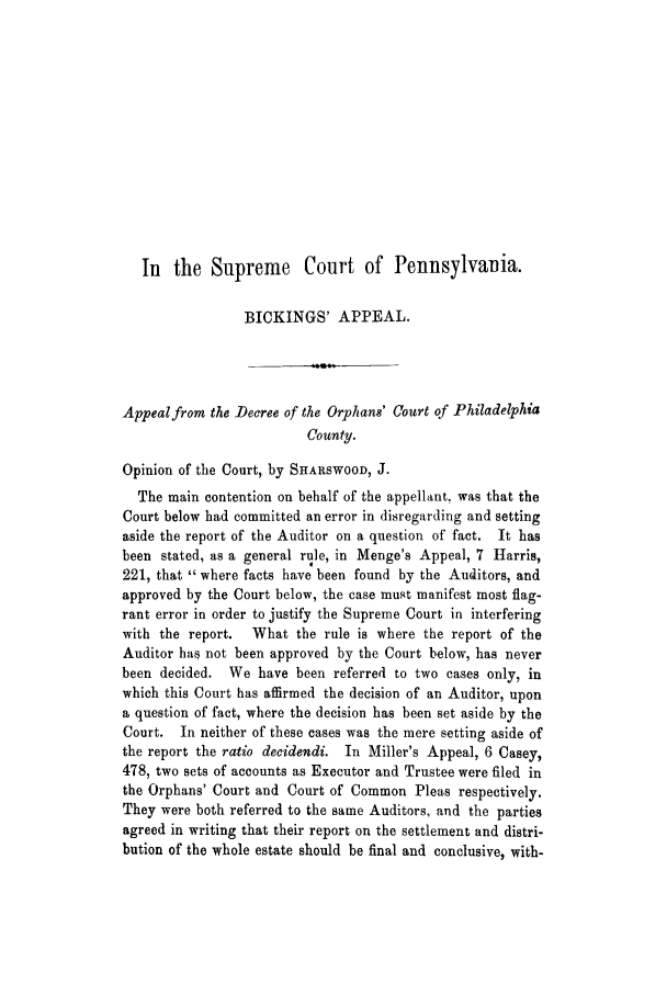 handle is hein.trials/adjy0001 and id is 1 raw text is: In the Supreme Court of Pennsylvania.
BICKINGS' APPEAL.
Appealfrom the Decree of the Orphans' Court of Philadelphia
County.
Opinion of the Court, by SHARSWOOD, J.
The main contention on behalf of the appellant, was that the
Court below had committed an error in disregarding and setting
aside the report of the Auditor on a question of fact. It has
been stated, as a general rule, in Menge's Appeal, 7 Harris,
221, that  where facts have been found by the Auditors, and
approved by the Court below, the case must manifest most flag-
rant error in order to justify the Supreme Court in interfering
with the report.  What the rule is where the report of the
Auditor has not been approved by the Court below, has never
been decided. We have been referred to two cases only, in
which this Court has affirmed the decision of an Auditor, upon
a question of fact, where the decision has been set aside by the
Court. In neither of these cases was the mere setting aside of
the report the ratio decidendi. In Miller's Appeal, 6 Casey,
478, two sets of accounts as Executor and Trustee were filed in
the Orphans' Court and Court of Common Pleas respectively.
They were both referred to the same Auditors, and the parties
agreed in writing that their report on the settlement and distri-
bution of the whole estate should be final and conclusive, with-


