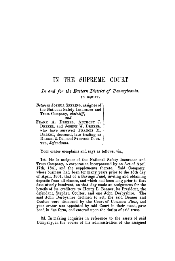 handle is hein.trials/adjz0001 and id is 1 raw text is: IN THE SUPRENE COURT
In and for the Eastern District of Pennsylvania.
IN EQUITY.
Between JOSHUA SPERING, assignee of)
the National Safety Insurance and
Trust Company, plaintiff,
and
FRANK A. DREXEL, ANTHONY J.
DREXEL, and JOSEPH W. DREXEL,
who have survived FRANCIS M. |
DREXEL, deceased, late trading as
DREXEL & CO., and STEPHEN COUL-
TER, defendant8.               9
Your orator complains and says as follows, viz.,
1st. He is assignee of the National Safety Insurance and
Trust Company, a corporation incorporated by an Act of April
17th, 1841, and the supplements thereto. Said Company,
whose business had been for many years prior to the 18th day
of April, 1861, that of a Savings Fund, inviting and obtaining
deposits from all classes, and which had been long prior to that
date utterly insolvent, on that day made an assignment for the
benefit of its creditors to Henry L. Benner, its President, the
defendant, Stephen Coulter, and one John Derbyshire. The
said John Derbyshire declined to act, the said Benner and
Coulter were dismissed by the Court of Common Pleas, and
your orator was appointed by said Court in their stead, gave
bond in due form, and entered upon the duties of said trust.
2d. In making inquiries in reference to the assets of said
Company, in the course of his administration of the assigned


