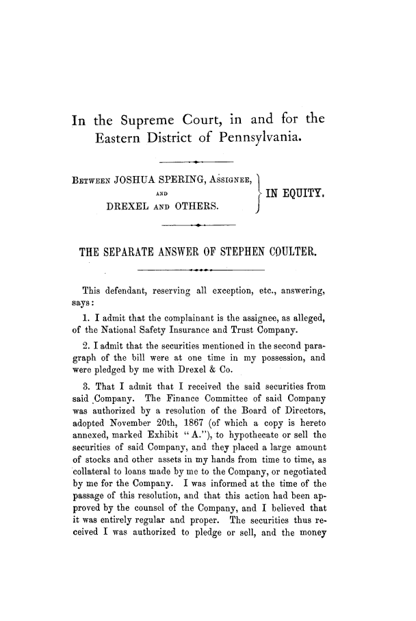 handle is hein.trials/adka0001 and id is 1 raw text is: In the Supreme Court, in and for the
Eastern District of Pennsylvania.
BETWEEN JOSHUA SPERING, ASSIGNEE, I
ANDEE                   IN EQUITY.
DREXEL AND OTHERS.
THE SEPARATE ANSWER OF STEPHEN COULTER.
This defendant, reserving all exception, etc., answering,
says:
1. I admit that the complainant is the assignee, as alleged,
of the National Safety Insurance and Trust Company.
2. I admit that the securities mentioned in the second para-
graph of the bill were at one time in my possession, and
were pledged by me with Drexel & Co.
3. That I admit that I received the said securities from
said Company. The Finance Committee of said Company
was authorized by a resolution of the Board of Directors,
adopted November 20th, 1867 (of which a copy is hereto
annexed, marked Exhibit  A.), to hypothecate or sell the
securities of said Company, and they placed a large amount
of stocks and other assets in my hands from time to time, as
collateral to loans made by me to the Company, or negotiated
by me for the Company. I was informed at the time of the
passage of this resolution, and that this action had been ap-
proved by the counsel of the Company, and I believed that
it was entirely regular and proper. The securities thus re-
ceived I was authorized to pledge or sell, and the money


