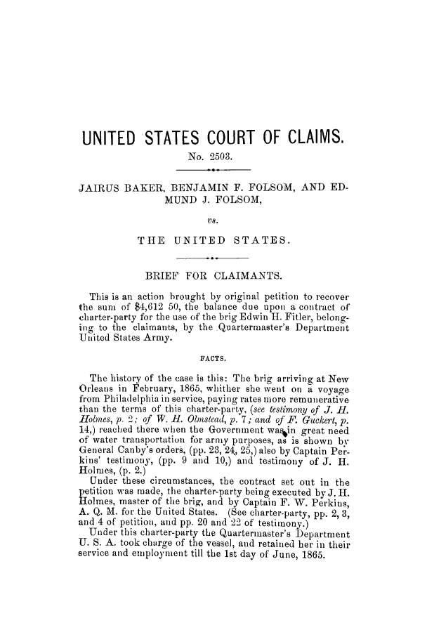 handle is hein.trials/adke0001 and id is 1 raw text is: UNITED STATES COURT OF CLAIMS.
No. 2503.
JAIRUS BAKER, BENJAMIN F. FOLSOM, AND ED-
MUND J. FOLSOM,
vs.
THE UNITED STATES.
BRIEF FOR CLAIMANTS.
This is an action brought by original petition to recover
the sum of $4,612 50, the balance due upon a contract of
charter-party for the use of the brig Edwin H. Fitler, belong-
ing to the claimants, by the Quartermaster's Department
United States Army.
FACTS.
The history of the case is this: The brig arriving at New
Orleans in February, 1865, whither she went on a voyage
from Philadelphia in service, paying rates more remunerative
than the terms of this charter-party, (see testimony of J. 11.
Holmes, p. 2; of W. H. Olmslead, p. 7; and of F. Guckert, p.
14,) reached there when the Government was~in great need
of water transportation for army purposes, as is shown bv
General Canby's orders, (pp. 23, 24, 25,) also by Captain Per-
kins' testimony, (pp. 9 and 10,) and testimony of J. H.
Holmes, (p. 2.)
Under these circumstances, the contract set out in the
petition was made, the charter-party being executed by J. H.
Holmes, master of the brig, and by Captain F. W. Perkins,
A. Q. M. for the United States. (See charter-party, pp. 2, 3,
and 4 of petition, and pp. 20 and 22 of testimony.)
Under this charter-party the Quartermaster's Department
U. S. A. took charge of the vessel, and retained her in their
service and employment till the 1st day of June, 1865.


