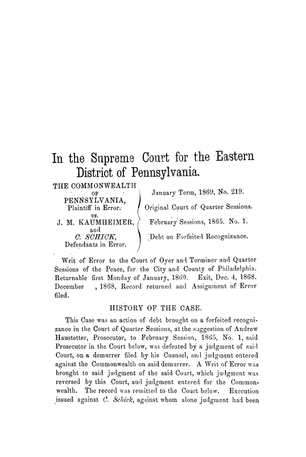 handle is hein.trials/adkf0001 and id is 1 raw text is: In the Supreme Court for the Eastern
District of Pennsylvania.
THE COMMONWEALTH
OF                January Term, 1869, No. 219.
PENNSYLVANIA,
Plaintiff in Error.    Original Court of Quarter Sessions.
VS.
J. M. KAUMHEIMER,           February' Sessions, 1865. No. 1'.
and
C. SCHICK,         )  Debt on Forfeited Recognizance.
Defendants in Error.
Writ of Error to the Court of Oyer ann Terminer and Quarter
Sessions of the Peace, for the City and County of Philadelphia.
Returnable first Monday of January, 1869.  Exit, Dec. 4, 1868.
December    ,1868, Record returned and Assignment of Error
filed.
HISTORY OF THE CASE.
This Case was an action of debt brought on a forfeited recogni-
zance in the Court of Quarter Sessions, at the suggestion of Andrew
Haustetter, Prosecutor, to February Session, 1865, No. 1, said
Prosecutor in the Court below, was defeated by a judgment of sail
Court, on a demurrer filed by his Counsel, and judgment entered
against the Commonwealth on said demurrer. A Writ of Error was
brought to said judgment of the said Court, which judgment was
reversed by this Court, and judgment entered for the Common-
wealth. The record w as remitted to the Court below.  Execution
issued against 0. Schick, against whom alone judgment had been


