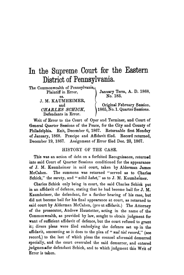 handle is hein.trials/adkg0001 and id is 1 raw text is: In the Supreme Court for the Eastern
Distriot of Pennsylvania.
The Commonwealth of Pennsylvania,
Plaintiff in Error,        January Term, A. D. 1868,
vs.                    No. 183.
J. M. KAUMHEIMER,
and                   Original February Session,
CHARLES SCHiCK,             1865, No. 1. Quarter Sessions.
Defendants in Error.
Writ of Error to the Court of Oyer and Terminer, and Court of
General Quarter Sessions of the Peace, for the City and County of
Philadelphia. Exit, December 6, 1867. Returnable first Monday
of January, 1868. Praecipe and Affidavit filed. Record returned,
December 19, 1867. Assignment of Error filed Dec. 23, 1867.
HISTORY OF THE CASE.
This was an action of debt on a forfeited Recognisance, returned
into said Court of Quarter Sessions conditioned for the appearance
of J. M. Kaumheimer in said court, taken by Alderman James
McCahen.    The summons was returned served as to Charles
Schick, the surety, and nihil habet, as to J. M. Kaumhei'mer.
Charles Schick only being in court, the said Charles Schick put
in an affidavit of defence, stating that he had become bail for J. M.
Kaumheimer, the defendant, for a further hearing of his case, but
did not become bail for his final appearance at court, as returned to
said court by Alderman McCahen, (pro ut affidavit.) The Attorney
of the prosecutor, Andrew Haustetter, acting in the name of the
Commonwealth, as provided by law, sought to obtain judgment for
want of sufficient affidavit of defence, but the court refused to grant
it; divers pleas were filed embodying the defence set up in the
affidavit, amounting as it does to the plea of  nul tiel record, (see
record,) to the. last of which pleas the counsel aforesaid demurred
specially, and the court overruled the said demurrer, and entered
judgmenifor defendant Schick, and to which judgment this Writ of
Error is taken.


